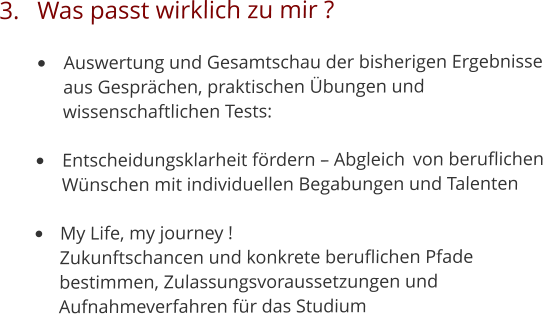 3.	Was passt wirklich zu mir ? •	Auswertung und Gesamtschau der bisherigen Ergebnisse 	aus Gesprächen, praktischen Übungen und 	wissenschaftlichen Tests: 	 •	Entscheidungsklarheit fördern – Abgleich 	von beruflichen 	Wünschen mit individuellen Begabungen und Talenten •	My Life, my journey !	Zukunftschancen und konkrete beruflichen Pfade 	bestimmen, Zulassungsvoraussetzungen und 	Aufnahmeverfahren für das Studium