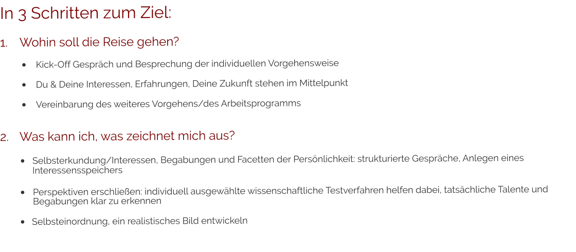 In 3 Schritten zum Ziel: 1.	Wohin soll die Reise gehen? •	Kick-Off Gespräch und Besprechung der individuellen Vorgehensweise •	Du & Deine Interessen, Erfahrungen, Deine Zukunft stehen im Mittelpunkt •	Vereinbarung des weiteres Vorgehens/des Arbeitsprogramms 2.	Was kann ich, was zeichnet mich aus? •	Selbsterkundung/Interessen, Begabungen und Facetten der Persönlichkeit: strukturierte Gespräche, Anlegen eines 	Interessensspeichers •	Perspektiven erschließen: individuell ausgewählte wissenschaftliche Testverfahren helfen dabei, tatsächliche Talente und	Begabungen klar zu erkennen •	Selbsteinordnung, ein realistisches Bild entwickeln