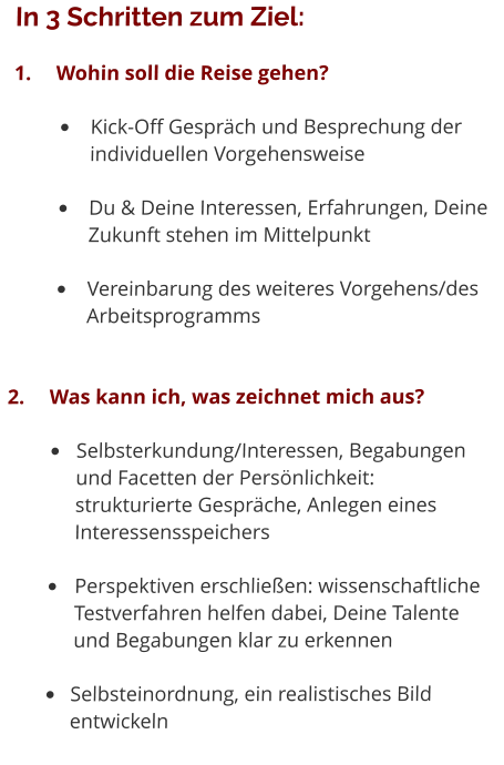 In 3 Schritten zum Ziel: 1.	Wohin soll die Reise gehen? •	Kick-Off Gespräch und Besprechung der individuellen Vorgehensweise •	Du & Deine Interessen, Erfahrungen, Deine Zukunft stehen im Mittelpunkt •	Vereinbarung des weiteres Vorgehens/des Arbeitsprogramms 2.	Was kann ich, was zeichnet mich aus? •	Selbsterkundung/Interessen, Begabungen 	und Facetten der Persönlichkeit: 	strukturierte Gespräche, Anlegen eines 	Interessensspeichers •	Perspektiven erschließen: wissenschaftliche 	Testverfahren helfen dabei, Deine Talente 	und Begabungen klar zu erkennen •	Selbsteinordnung, ein realistisches Bild 	entwickeln