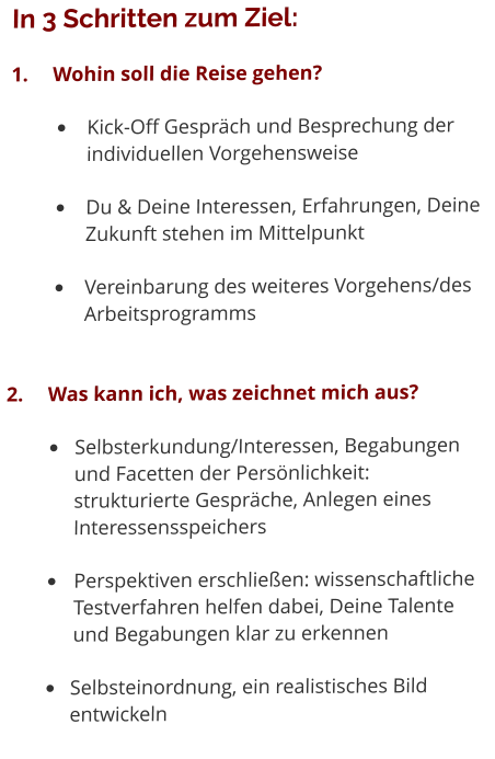 In 3 Schritten zum Ziel: 1.	Wohin soll die Reise gehen? •	Kick-Off Gespräch und Besprechung der individuellen Vorgehensweise •	Du & Deine Interessen, Erfahrungen, Deine Zukunft stehen im Mittelpunkt •	Vereinbarung des weiteres Vorgehens/des Arbeitsprogramms 2.	Was kann ich, was zeichnet mich aus? •	Selbsterkundung/Interessen, Begabungen 	und Facetten der Persönlichkeit: 	strukturierte Gespräche, Anlegen eines 	Interessensspeichers •	Perspektiven erschließen: wissenschaftliche 	Testverfahren helfen dabei, Deine Talente 	und Begabungen klar zu erkennen •	Selbsteinordnung, ein realistisches Bild 	entwickeln